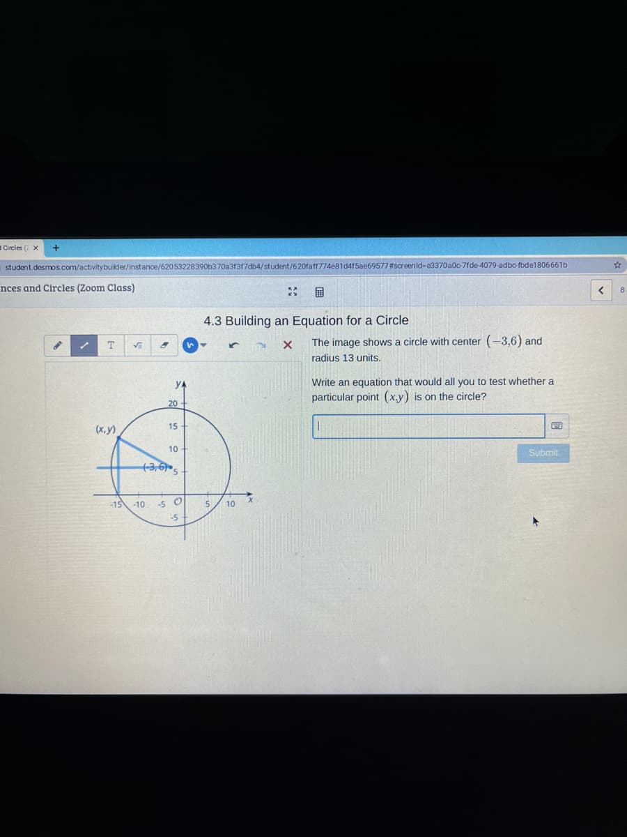 Circles ( X
student.desmos.com/activity builder/instance/62053228390b370a3f3f7db4/student/620faff774e81d415ae69577#screen id=e3370a0c-7fde-4079-adbo-fbde1806661b
nces and Circles (Zoom Class)
国
4.3 Building an Equation for a Circle
The image shows a circle with center (-3,6) and
radius 13 units.
yA
Write an equation that would all you to test whether a
particular point (x.y) is on the circle?
20
(x, y)
15
10
Submit
-15 -10
-5 O
10
-5
