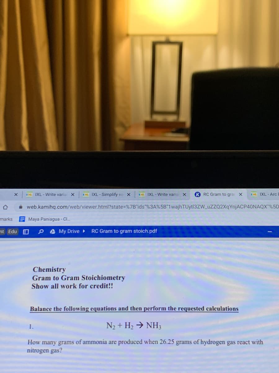 Da IXL - Write varia X
Da IXL - Simplify ve x
0. IXL - Write varia X
K RC Gram to grai X
EL IXL - ArcI
i web.kamihq.com/web/viewer.html?state%=%7B"ids"%3A%5B"1wajhTUytl3ZW_uzZQ2XqYnjACP40NAQX"%5D
marks
E Maya Paniagua - Cl.
nt Edu O
A My Drive ►
RC Gram to gram stoich.pdf
Chemistry
Gram to Gram Stoichiometry
Show all work for credit!!
Balance the following equations and then perform the requested calculations
1.
N2 + H2 → NH3
How many grams of ammonia are produced when 26.25 grams of hydrogen gas react with
nitrogen gas?
