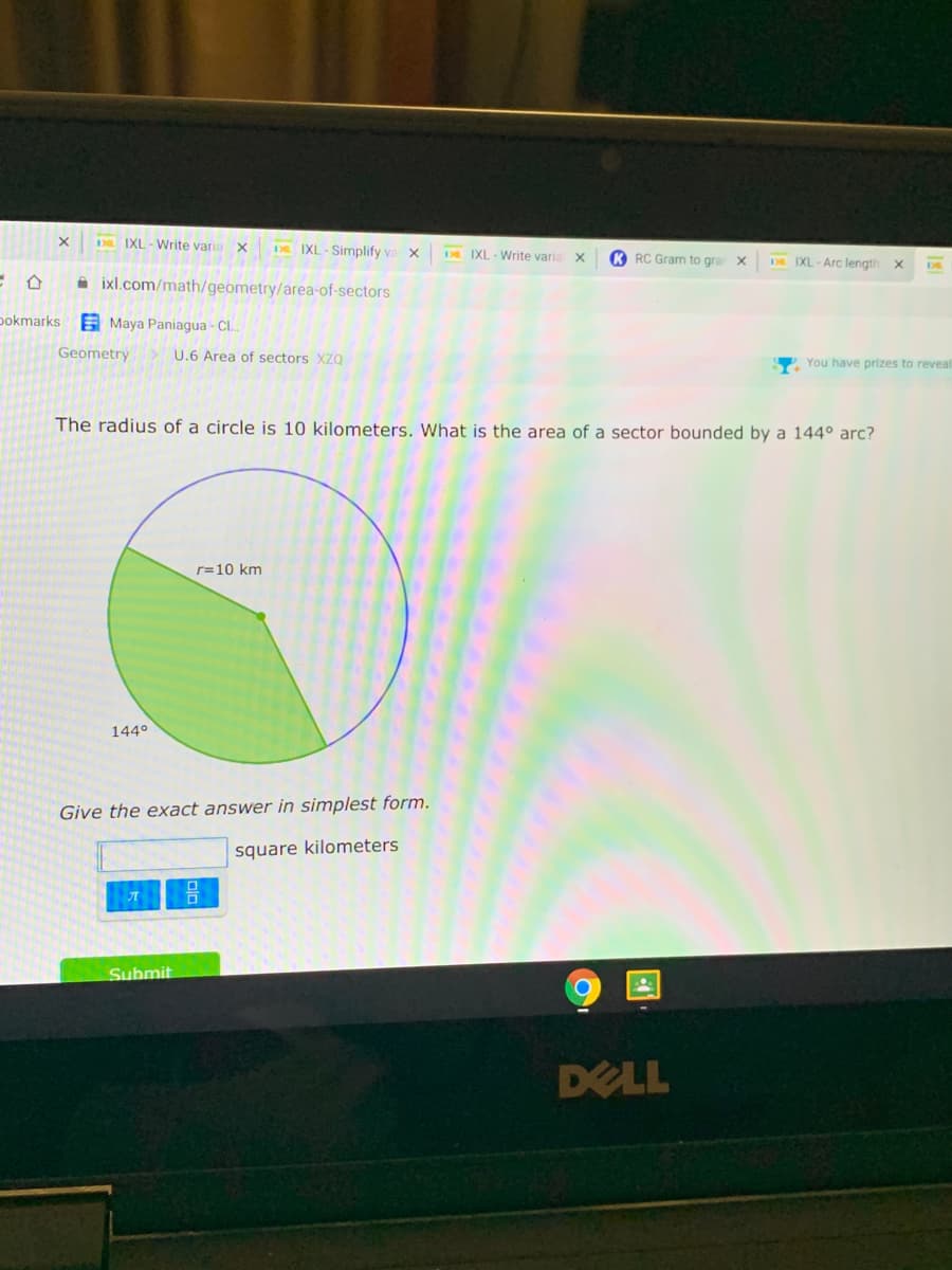 IXL - Write varia X
DR IXL-Simplify va x
DE IXL - Write varia X
K RC Gram to gra X
DE IXL- Arc length
A ixl.com/math/geometry/area-of-sectors
pokmarks E Maya Paniagua - Cl.
Geometry
U.6 Area of sectors XZQ
You have prizes to reveal
The radius of a circle is 10 kilometers. What is the area of a sector bounded by a 144° arc?
r=10 km
144°
Give the exact answer in simplest form.
square kilometers
Submit
DELL
