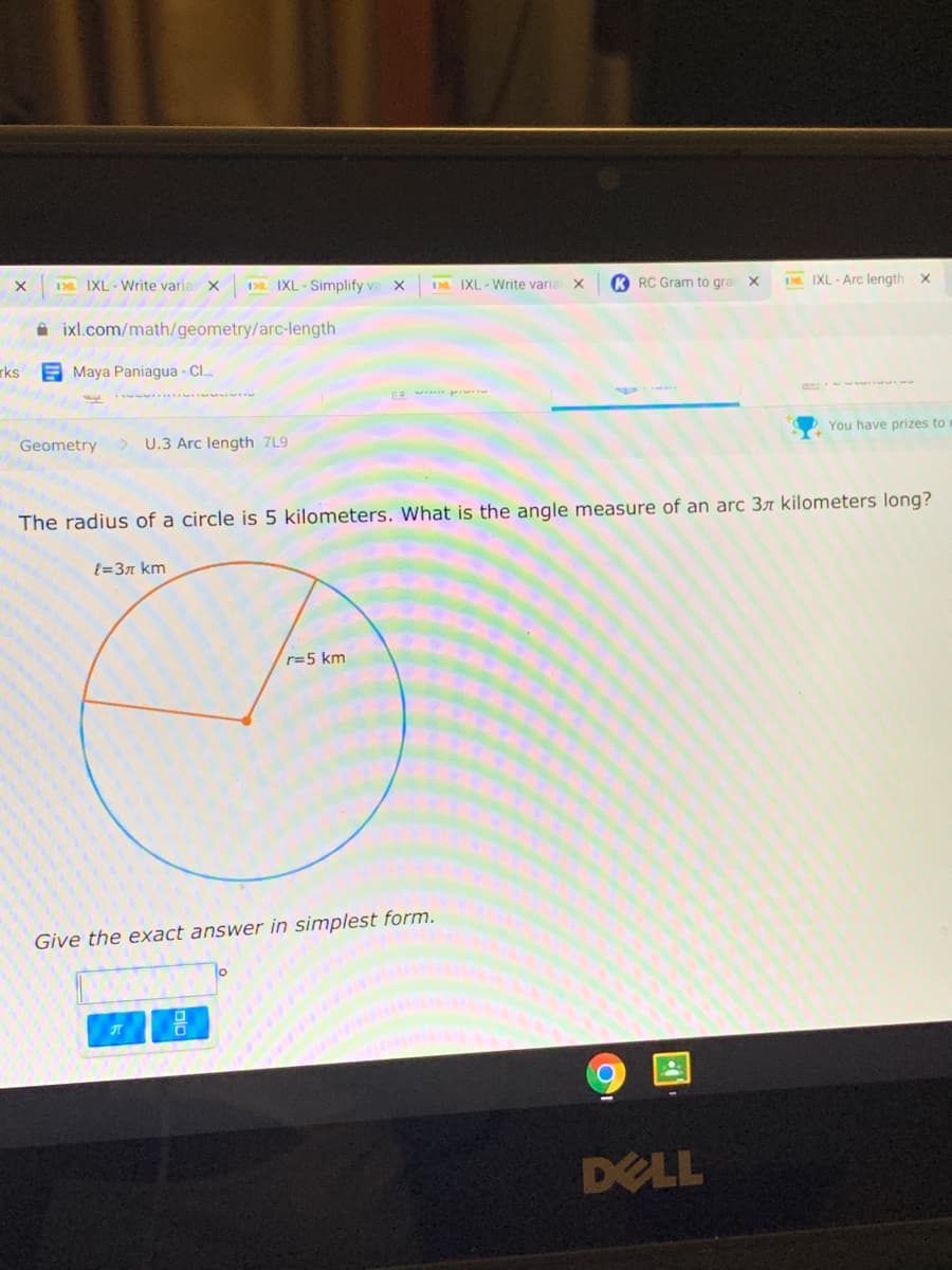 D IXL-Write varia x
DL IXL - Simplify va X
K RC Gram to gra X
DR. IXL Arc length x
Da IXL - Write varia
A ixl.com/math/geometry/arc-length
rks
E Maya Paniagua - Cl.
You have prizes to
Geometry
U.3 Arc length 7L9
The radius of a circle is 5 kilometers. What is the angle measure of an arc 3r kilometers long?
t=37 km
r=5 km
Give the exact answer in simplest form.
DELL
