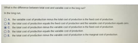 What is the difference between total cost and variable cost in the long run?
In the long run,
A. the variable cost of production minus the total cost of production is the fixed cost of production.
OB. the total cost of production equals the fixed cost of production and the variable cost of production equals zero.
C. the total cost of production minus the variable cost of production is the fxed cost of production
OD. the total cost of production equals the variable cost of production
OE. the total cost of production minus the variable cost of production is the marginal cost of production
