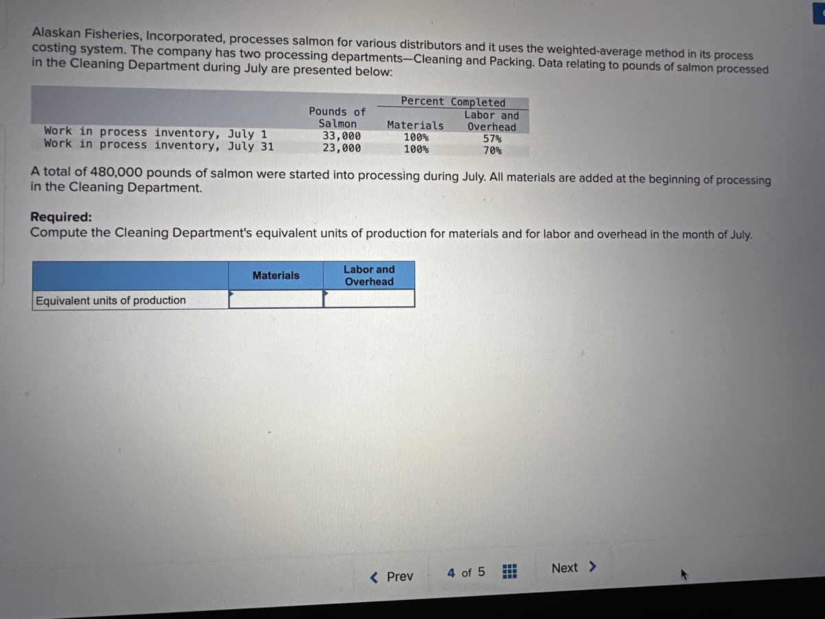 Alaskan Fisheries, Incorporated, processes salmon for various distributors and it uses the weighted-average method in its process
costing system. The company has two processing departments-Cleaning and Packing. Data relating to pounds of salmon processed
in the Cleaning Department during July are presented below:
Work in process inventory, July 1
Work in process inventory, July 31
Pounds of
Salmon
33,000
23,000
Equivalent units of production
Materials
Percent Completed
Labor and
Materials
100%
100%
A total of 480,000 pounds of salmon were started into processing during July. All materials are added at the beginning of processing
in the Cleaning Department.
Required:
Compute the Cleaning Department's equivalent units of production for materials and for labor and overhead in the month of July.
Labor and
Overhead
Overhead
57%
70%
< Prev
4 of 5
www
Next >