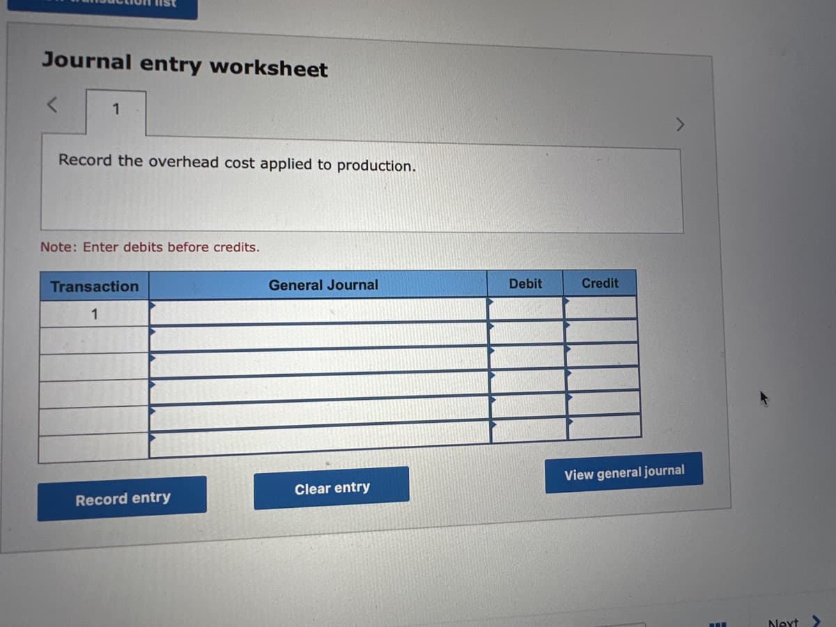 Journal entry worksheet
1
Record the overhead cost applied to production.
Note: Enter debits before credits.
Transaction
1
Record entry
General Journal
Clear entry
Debit
Credit
View general journal
Next