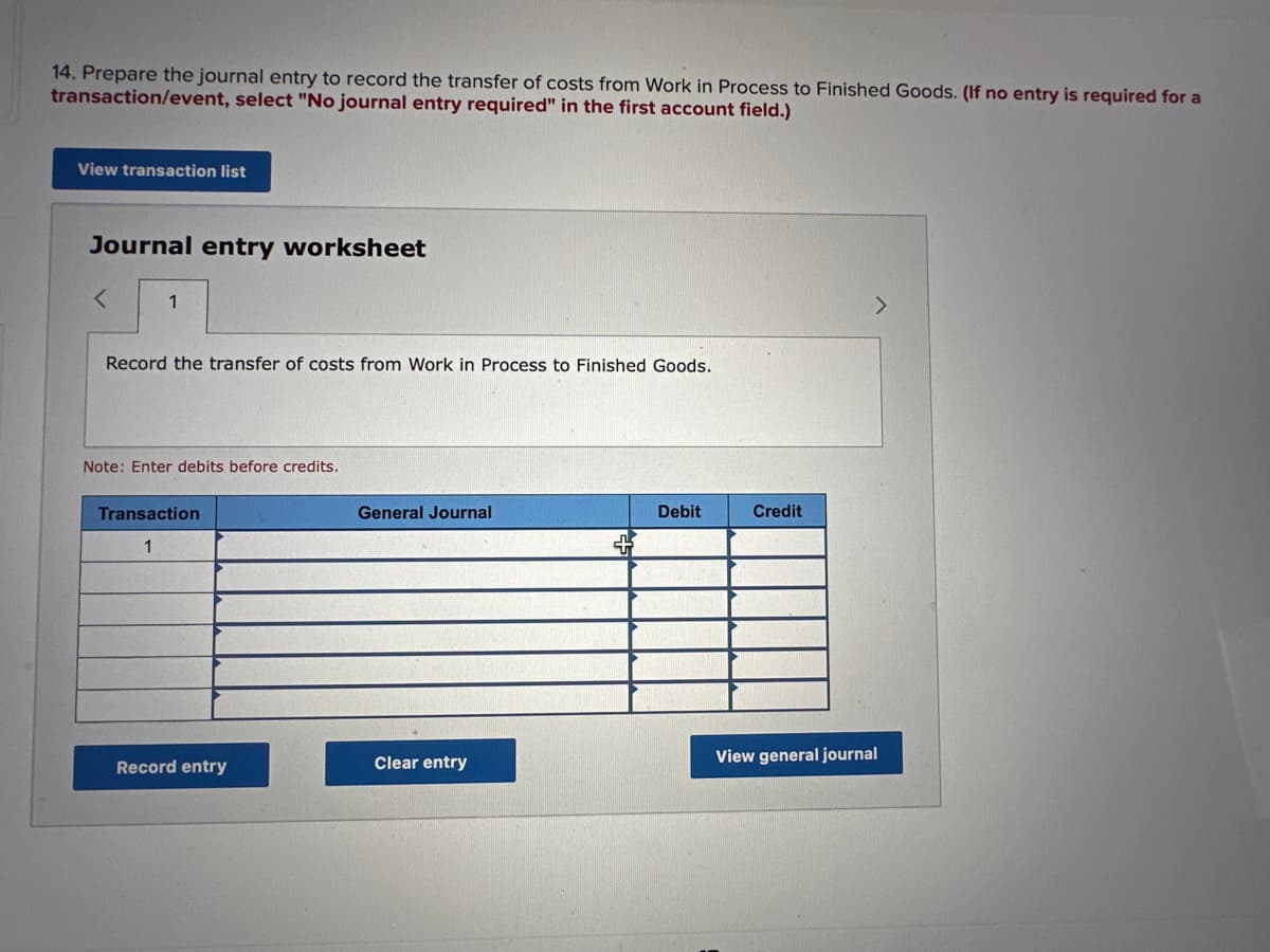 14. Prepare the journal entry to record the transfer of costs from Work in Process to Finished Goods. (If no entry is required for a
transaction/event, select "No journal entry required" in the first account field.)
View transaction list
Journal entry worksheet
1
Record the transfer of costs from Work in Process to Finished Goods.
Note: Enter debits before credits.
Transaction
1
Record entry
General Journal
Clear entry
Debit
Credit
View general journal