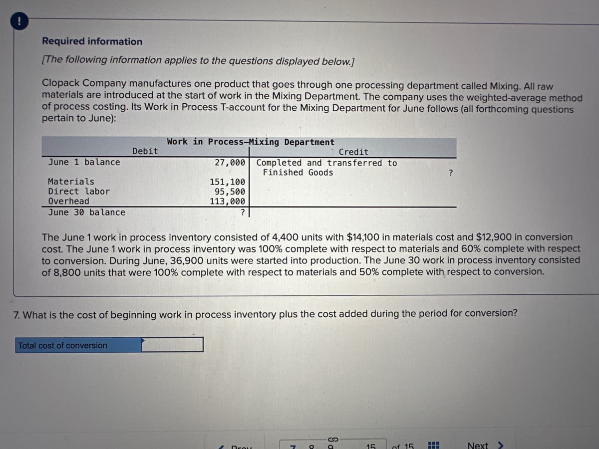 !
Required information
[The following information applies to the questions displayed below.]
Clopack Company manufactures one product that goes through one processing department called Mixing. All raw
materials are introduced at the start of work in the Mixing Department. The company uses the weighted-average method
of process costing. Its Work in Process T-account for the Mixing Department for June follows (all forthcoming questions
pertain to June):
June 1 balance
Materials.
Direct labor
Overhead
June 30 balance
Debit
Work in Process-Mixing Department
Total cost of conversion
27,000
151, 100
95,500
113,000
Credit
Completed and transferred to
Finished Goods
The June 1 work in process inventory consisted of 4,400 units with $14,100 in materials cost and $12,900 in conversion
cost. The June 1 work in process inventory was 100% complete with respect to materials and 60% complete with respect
to conversion. During June, 36,900 units were started into production. The June 30 work in process inventory consisted
of 8,800 units that were 100% complete with respect to materials and 50% complete with respect to conversion.
7. What is the cost of beginning work in process inventory plus the cost added during the period for conversion?
Drow
7
O
Sa
15
?
of 15
HH
Next >