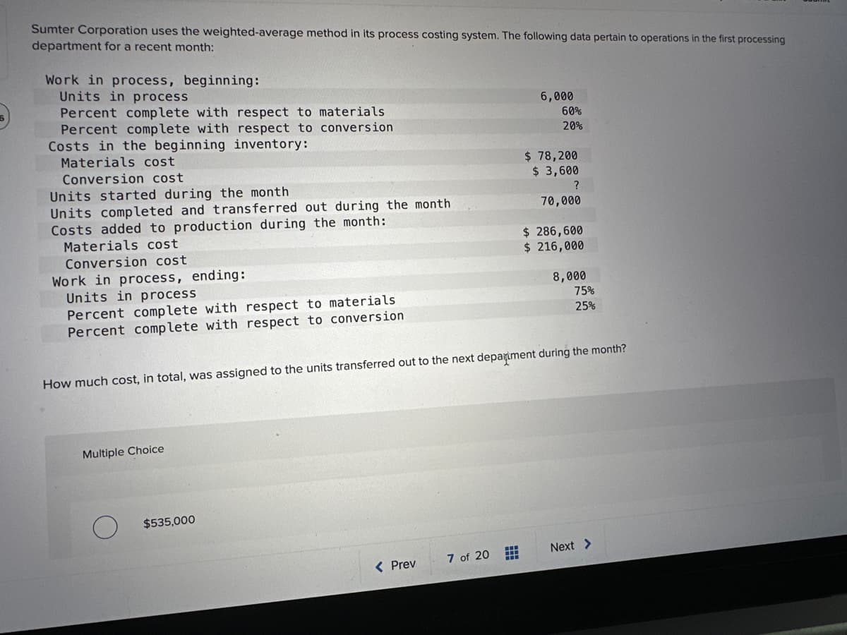 Sumter Corporation uses the weighted-average method in its process costing system. The following data pertain to operations in the first processing
department for a recent month:
Work in process, beginning:
Units in process
Percent complete with respect to materials
Percent complete with respect to conversion
Costs in the beginning inventory:
Materials cost
Conversion cost
Units started during the month
Units completed and transferred out during the month
Costs added to production during the month:
Materials cost
Conversion cost
Work in process, ending:
Units in process
Percent complete with respect to materials
Percent complete with respect to conversion
Multiple Choice
$535,000
< Prev
7 of 20
6,000
#
60%
20%
How much cost, in total, was assigned to the units transferred out to the next department during the month?
$78,200
$ 3,600
?
70,000
$286,600
$ 216,000
8,000
75%
25%
Next >
