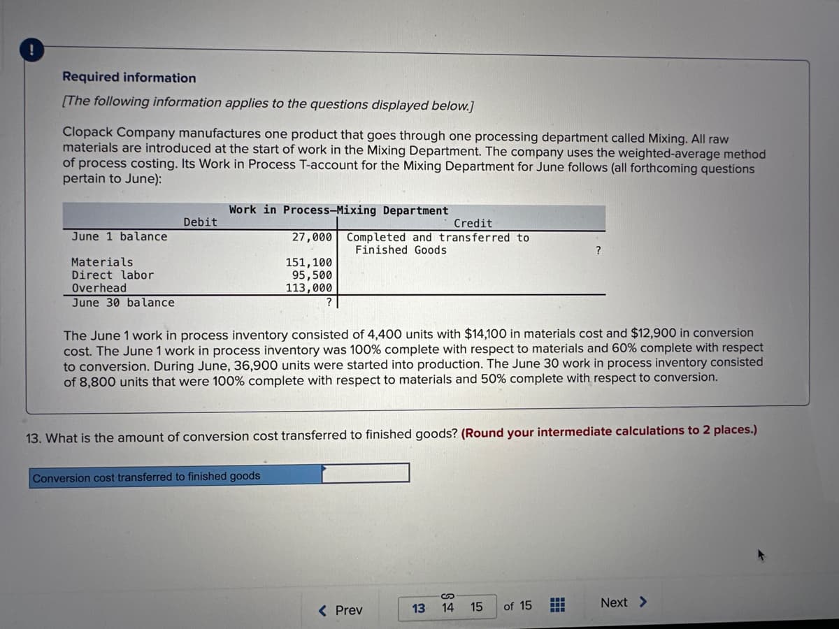 Required information
[The following information applies to the questions displayed below.]
Clopack Company manufactures one product that goes through one processing department called Mixing. All raw
materials are introduced at the start of work in the Mixing Department. The company uses the weighted-average method
of process costing. Its Work in Process T-account for the Mixing Department for June follows (all forthcoming questions
pertain to June):
June 1 balance
Materials
Direct labor
Overhead
June 30 balance
Debit
Work in Process-Mixing Department
Credit
27,000 Completed and transferred to
Finished Goods
151, 100
95,500
113,000
?
Conversion cost transferred to finished goods
The June 1 work in process inventory consisted of 4,400 units with $14,100 in materials cost and $12,900 in conversion
cost. The June 1 work in process inventory was 100% complete with respect to materials and 60% complete with respect
to conversion. During June, 36,900 units were started into production. The June 30 work in process inventory consisted
of 8,800 units that were 100% complete with respect to materials and 50% complete with respect to conversion.
13. What is the amount of conversion cost transferred to finished goods? (Round your intermediate calculations to 2 places.)
< Prev
13
S
14
15
?
of 15
#
Next >
