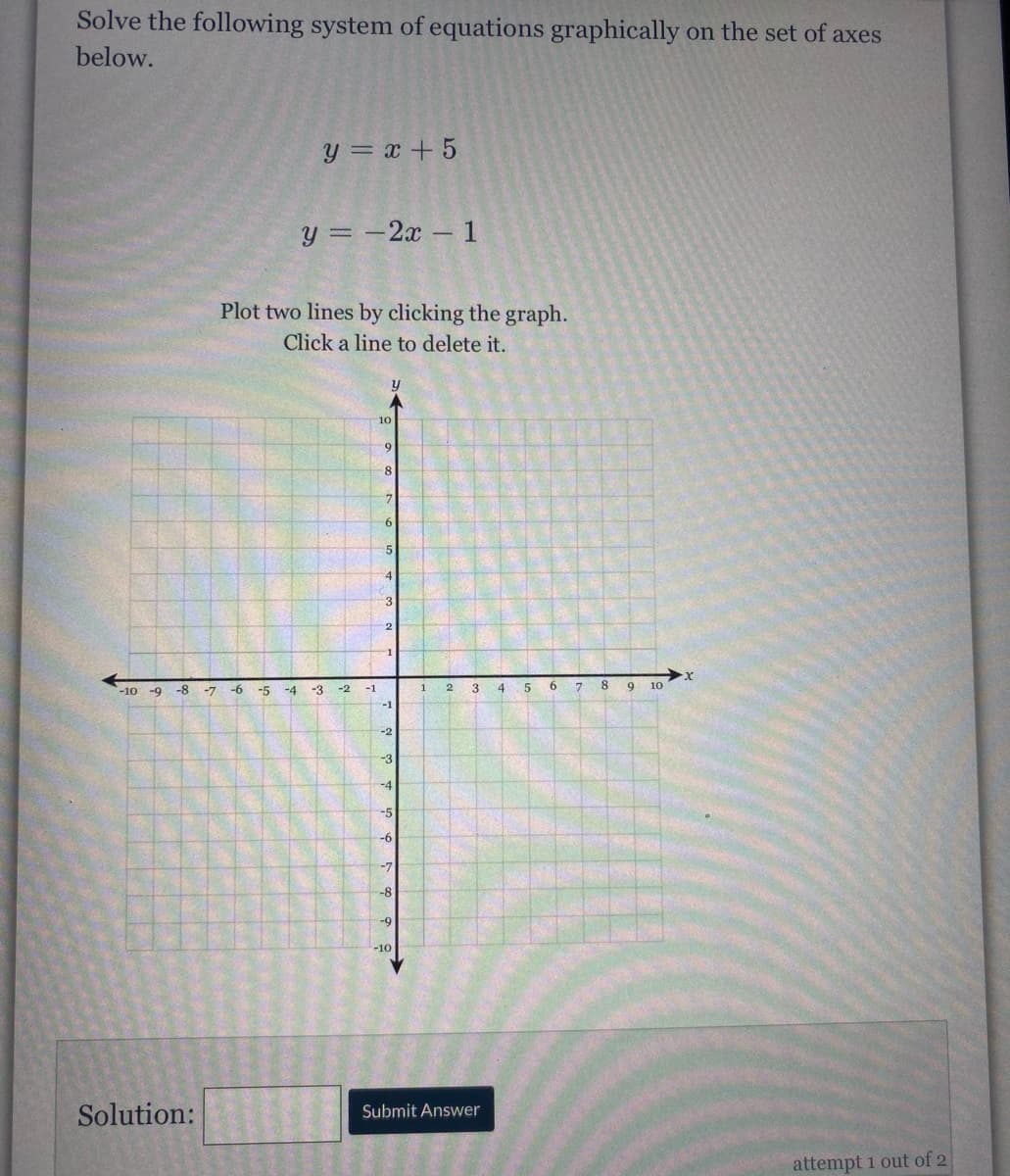 Solve the following system of equations graphically on the set of axes
below.
y = x + 5
y = -2x- 1
Plot two lines by clicking the graph.
Click a line to delete it.
y
10
9
8.
7
3
-1
-9 -8
-6
-3
3
4.
6.
7.
8
10
-10
-7
-5
-4
-2
-1
-1
-2
-3
-4
-5
-6
-7
-8
-9
-10
Solution:
Submit Answer
attempt 1 out of 2
