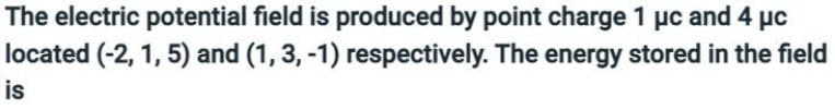 The electric potential field is produced by point charge 1 μc and 4 μc
located (-2, 1, 5) and (1, 3, -1) respectively. The energy stored in the field
is