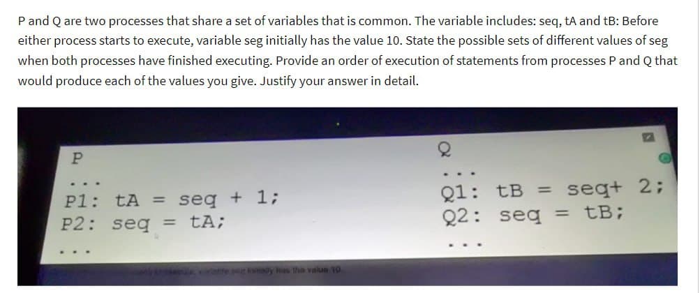 P and Q are two processes that share a set of variables that is common. The variable includes: seq, tA and tB: Before
either process starts to execute, variable seg initially has the value 10. State the possible sets of different values of seg
when both processes have finished executing. Provide an order of execution of statements from processes P and Q that
would produce each of the values you give. Justify your answer in detail.
P
...
P1: tA= seq + 1;
P2: seq = tA;
..
atle seg inally has the value 10
Q1: tB = seq+ 2;
Q2: seq = tB;