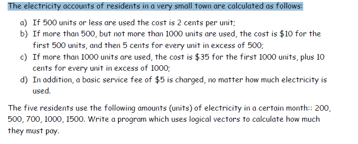 The electricity accounts of residents in a very small town are calculated as follows:
a) If 500 units or less are used the cost is 2 cents per unit;
b) If more than 500, but not more than 1000 units are used, the cost is $10 for the
first 500 units, and then 5 cents for every unit in excess of 500;
c) If more than 1000 units are used, the cost is $35 for the first 1000 units, plus 10
cents for every unit in excess of 1000;
d) In addition, a basic service fee of $5 is charged, no matter how much electricity is
used.
The five residents use the following amounts (units) of electricity in a certain month: 200,
500, 700, 1000, 1500. Write a program which uses logical vectors to calculate how much
they must pay.
