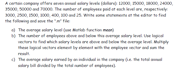 A certain company offers seven annual salary levels (dollars): 12000, 15000, 18000, 24000,
35000, 50000 and 70000. The number of employees paid at each level are, respectively:
3000, 2500, 1500, 1000, 400, 100 and 25. Write some statements at the editor to find
the following and save the ".m" file:
a) The average salary level (use Matlab function mean)
b) The number of employees above and below this average salary level. Use logical
vectors to find which salary levels are above and below the average level. Multiply
these logical vectors element by element with the employee vector and sum the
result.
c) The average salary earned by an individual in the company (i.e. the total annual
salary bill divided by the total number of employees).
