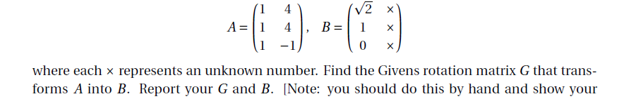 4
V2
A =|1
4
B =
1
where each x represents an unknown number. Find the Givens rotation matrix G that trans-
forms A into B. Report your G and B. [Note: you should do this by hand and show your
