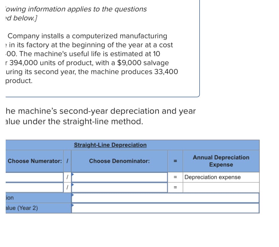 'owing information applies to the questions
d below.]
Company installs a computerized manufacturing
e in its factory at the beginning of the year at a cost
.00. The machine's useful life is estimated at 10
r 394,000 units of product, with a $9,000 salvage
uring its second year, the machine produces 33,400
product.
he machine's second-year depreciation and year
alue under the straight-line method.
Straight-Line Depreciation
Annual Depreciation
Expense
Choose Numerator: /
Choose Denominator:
Depreciation expense
%3D
ion
alue (Year 2)
II
