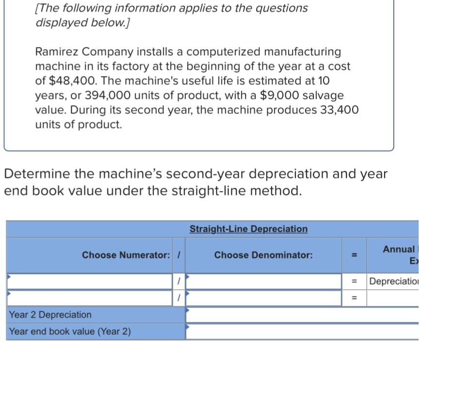 [The following information applies to the questions
displayed below.]
Ramirez Company installs a computerized manufacturing
machine in its factory at the beginning of the year at a cost
of $48,400. The machine's useful life is estimated at 10
years, or 394,000 units of product, with a $9,000 salvage
value. During its second year, the machine produces 33,400
units of product.
Determine the machine's second-year depreciation and year
end book value under the straight-line method.
Straight-Line Depreciation
Annual
Choose Numerator: /
Choose Denominator:
E>
%3D
Depreciation
Year 2 Depreciation
Year end book value (Year 2)
