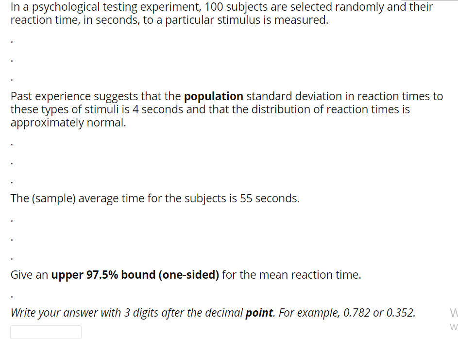 In a psychological testing experiment, 100 subjects are selected randomly and their
reaction time, in seconds, to a particular stimulus is measured.
Past experience suggests that the population standard deviation in reaction times to
these types of stimuli is 4 seconds and that the distribution of reaction times is
approximately normal.
The (sample) average time for the subjects is 55 seconds.
Give an upper 97.5% bound (one-sided) for the mean reaction time.
Write your answer with 3 digits after the decimal point. For example, 0.782 or 0.352.
W
