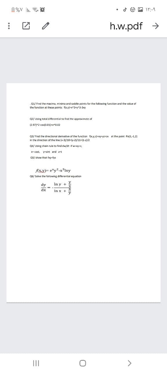 %V l.
h.w.pdf >
Q1/ Find the maxima, minima and saddle points for the following function and the value of
the function at these points: f(x.y)=x^3+y^3-3xy
02/ Using total differential to find the approximate of
(2.97)^2-cos(0.01)+e^0.02
Q3/ Find the directional derivative of the function f(x,y,2)=xy+yz+zx at the point Po(1,-1,2)
in the direction of the line (x-31/10-(y-2/11-(1-2)/2
Q4/ Using chain rule to find dw/dt if w=xy+2,
X cost, yesint and zet
Q5/ show that fxyrfyx
Axy)= e*y2-x3Iny
Q6/ Solve the following differential equation
dy
In y +
dx
In x +
II
>
