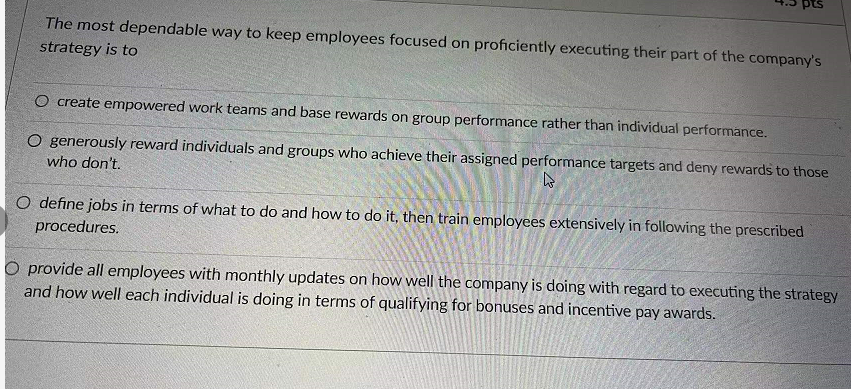 pts
The most dependable way to keep employees focused on proficiently executing their part of the company's
strategy is to
O create empowered work teams and base rewards on group performance rather than individual performance.
O generously reward individuals and groups who achieve their assigned performance targets and deny rewards to those
who don't.
O define jobs in terms of what to do and how to do it, then train employees extensively in following the prescribed
procedures.
O provide all employees with monthly updates on how well the company is doing with regard to executing the strategy
and how well each individual is doing in terms of qualifying for bonuses and incentive pay awards.
