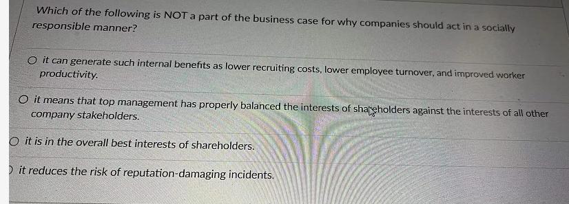 Which of the following is NOT a part of the business case for why companies should act in a socially
responsible manner?
O it can generate such internal benefits as lower recruiting costs, lower employee turnover, and improved worker
productivity.
O it means that top management has properly balanced the interests of shareholders against the interests of all other
company stakeholders.
O it is in the overall best interests of shareholders.
D it reduces the risk of reputation-damaging incidents.
