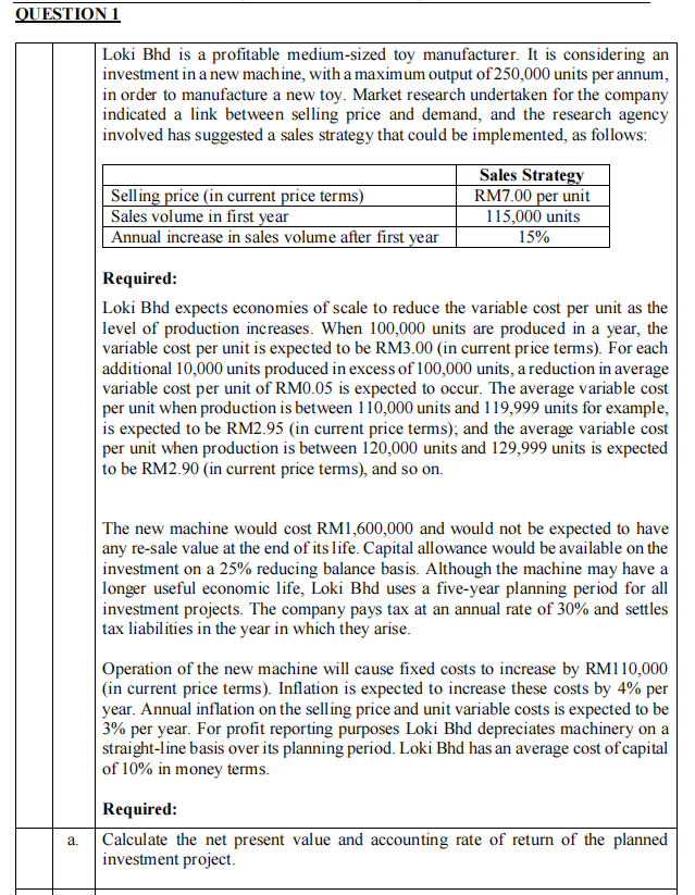 QUESTION 1
Loki Bhd is a profitable medium-sized toy manufacturer. It is considering an
investment in a new machine, with a maximum output of 250,000 units per annum,
in order to manufacture a new toy. Market research undertaken for the company
indicated a link between selling price and demand, and the research agency
involved has suggested a sales strategy that could be implemented, as follows:
Selling price (in current price terms)
Sales volume in first year
Annual increase in sales volume after first year
Sales Strategy
RM7.00 per unit
115,000 units
15%
Required:
Loki Bhd expects economies of scale to reduce the variable cost per unit as the
level of production increases. When 100,000 units are produced in a year, the
variable cost per unit is expected to be RM3.00 (in current price terms). For each
additional 10,000 units produced in excess of 100,000 units, a reduction in average
variable cost per unit of RM0.05 is expected to occur. The average variable cost
per unit when production is between 110,000 units and 119,999 units for example,
is expected to be RM2.95 (in current price terms); and the average variable cost
per unit when production is between 120,000 units and 129,999 units is expected
to be RM2.90 (in current price terms), and so on.
| The new machine would cost RM1,600,000 and would not be expected to have
any re-sale value at the end of its life. Capital allowance would be available on the
investment on a 25% reducing balance basis. Although the machine may have a
|longer useful economic life, Loki Bhd uses a five-year planning period for all
investment projects. The company pays tax at an annual rate of 30% and settles
tax liabilities in the year in which they arise.
Operation of the new machine will cause fixed costs to increase by RM110,000
(in current price terms). Inflation is expected to increase these costs by 4% per
year. Annual inflation on the selling price and unit variable costs is expected to be
3% per year. For profit reporting purposes Loki Bhd depreciates machinery on a
straight-line basis over its planning period. Loki Bhd has an average cost of capital
of 10% in money terms.
Required:
Calculate the net present value and accounting rate of return of the planned
investment project.
а.
