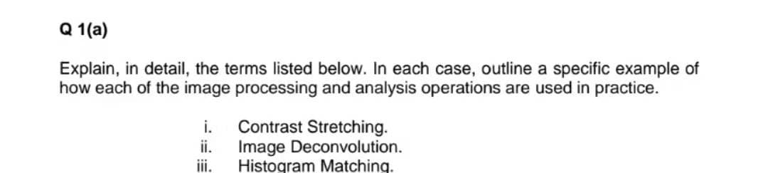 Q 1(a)
Explain, in detail, the terms listed below. In each case, outline a specific example of
how each of the image processing and analysis operations are used in practice.
i.
Contrast Stretching.
ii.
Image Deconvolution.
ii.
Histogram Matching.
