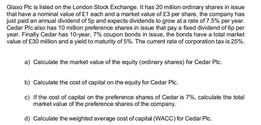 Glaxo Plc is listed on the London Stock Exchange. It has 20 million ordinary shares in issue
that have a nominal value of £1 each and a market value of £3 per share, the company has
just paid an annual dividend of 5p and expects dividends to grow at a rate of 7.5% per year.
Cedar Plc also has 10 million preference shares in issue that pay a fixed dividend of 6p per
year. Finally Cedar has 10-year, 7% coupon bonds in issue, the bonds have a total market
value of £30 million and a yield to maturity of 5%. The current rate of corporation tax is 25%.
a) Calculate the market value of the equity (ordinary shares) for Cedar Plc.
b) Calculate the cost of capital on the equity for Cedar Plc.
c) If the cost of capital on the preference shares of Cedar is 7%, calculate the total
market value of the preference shares of the company.
d) Calculate the weighted average cost of capital (WACC) for Cedar Plc.
