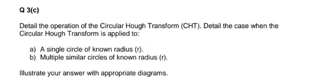 Q 3(c)
Detail the operation of the Circular Hough Transform (CHT). Detail the case when the
Circular Hough Transform is applied to:
a) A single circle of known radius (r).
b) Multiple similar circles of known radius (r).
Illustrate your answer with appropriate diagrams.
