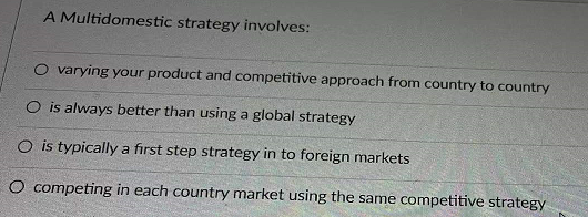 A Multidomestic strategy involves:
O varying your product and competitive approach from country to country
O is always better than using a global strategy
O is typically a first step strategy in to foreign markets
O competing in each country market using the same competitive strategy
