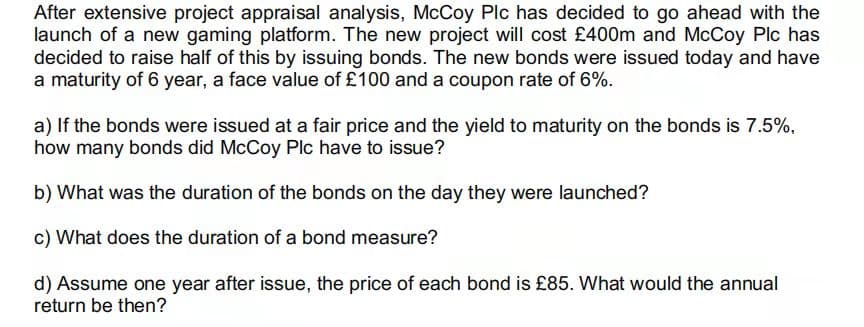 After extensive project appraisal analysis, McCoy Plc has decided to go ahead with the
launch of a new gaming platform. The new project will cost £400m and McCoy Plc has
decided to raise half of this by issuing bonds. The new bonds were issued today and have
a maturity of 6 year, a face value of £100 and a coupon rate of 6%.
a) If the bonds were issued at a fair price and the yield to maturity on the bonds is 7.5%,
how many bonds did McCoy Plc have to issue?
b) What was the duration of the bonds on the day they were launched?
c) What does the duration of a bond measure?
d) Assume one year after issue, the price of each bond is £85. What would the annual
return be then?
