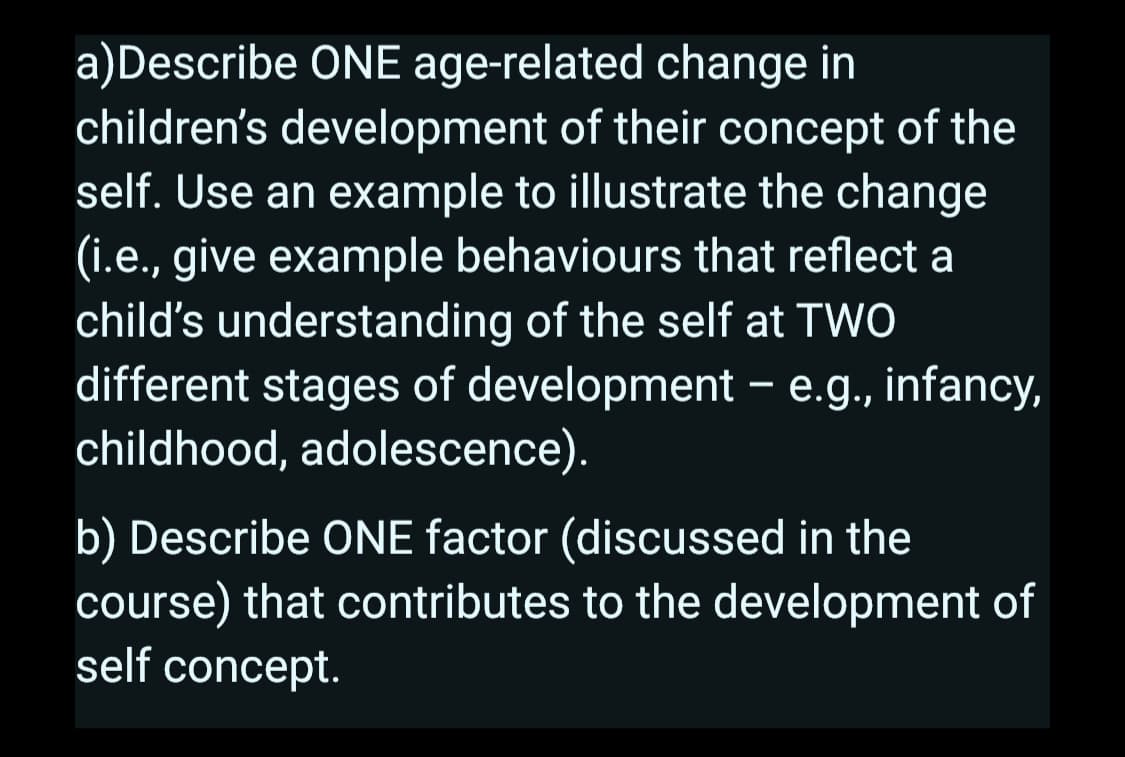 a) Describe ONE age-related change in
children's development of their concept of the
self. Use an example to illustrate the change
(i.e., give example behaviours that reflect a
child's understanding of the self at TWO
different stages of development - e.g., infancy,
childhood, adolescence).
b) Describe ONE factor (discussed in the
course) that contributes to the development of
self concept.