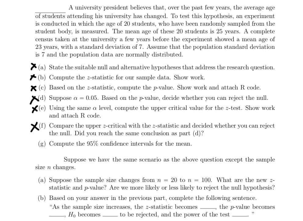 A university president believes that, over the past few years, the average age
of students attending his university has changed. To test this hypothesis, an experiment
is conducted in which the age of 20 students, who have been randomly sampled from the
student body, is measured. The mean age of these 20 students is 25 years. A complete
census taken at the university a few years before the experiment showed a mean age of
23 years, with a standard deviation of 7. Assume that the population standard deviation
is 7 and the population data are normally distributed.
X(a) State the suitable null and alternative hypotheses that address the research question.
(b) Compute the z-statistic for our sample data. Show work.
X (c) Based on the z-statistic, compute the p-value. Show work and attach R code.
(d) Suppose a = 0.05. Based on the p-value, decide whether you can reject the null.
(e) Using the same a level, compute the upper critical value for the z-test. Show work
and attach R. code.
(f) Compare the upper z-critical with the z-statistic and decided whether you can reject
the null. Did you reach the same conclusion as part (d)?
(g) Compute the 95% confidence intervals for the mean.
Suppose we have the same scenario as the above question except the sample
size n changes.
(a) Suppose the sample size changes from n = 20 to n = 100. What are the new z-
statistic and p-value? Are we more likely or less likely to reject the null hypothesis?
(b) Based on your answer in the previous part, complete the following sentence.
"As the sample size increases, the z-statistic becomes
Ho becomes
-, the p-value becomes
to be rejected, and the power of the test
33