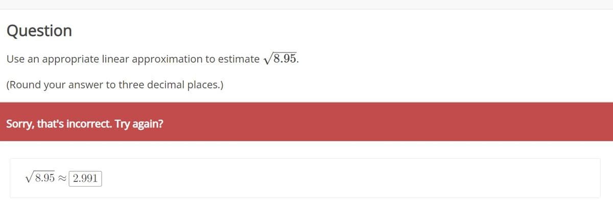 Question
Use an appropriate linear approximation to estimate 8.95.
(Round your answer to three decimal places.)
Sorry, that's incorrect. Try again?
8.95 2.991
V