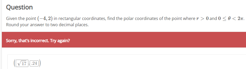 Question
Given the point (-4, 2) in rectangular coordinates, find the polar coordinates of the point where r> 0 and 0 ≤ 0 < 2π.
Round your answer to two decimal places.
Sorry, that's incorrect. Try again?
√17.24