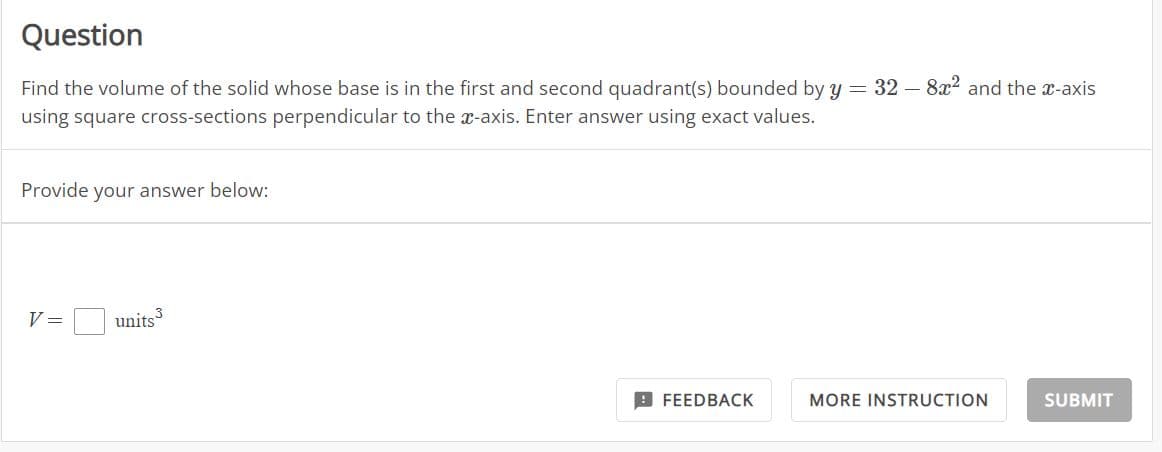 Question
Find the volume of the solid whose base is in the first and second quadrant(s) bounded by y = 32 - 8x² and the x-axis
using square cross-sections perpendicular to the x-axis. Enter answer using exact values.
Provide your answer below:
V =
units 3
FEEDBACK
MORE INSTRUCTION
SUBMIT