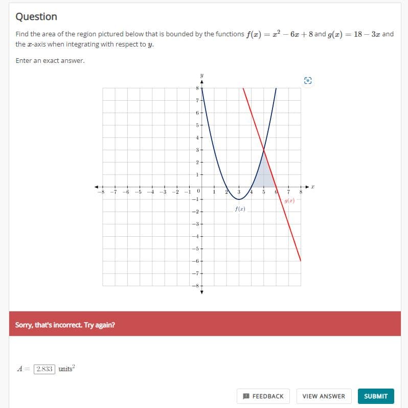 Question
Find the area of the region pictured below that is bounded by the functions f(x) = x² - 6x +8 and g(x) = 18 - 3x and
the z-axis when integrating with respect to y.
Enter an exact answer.
Sorry, that's incorrect. Try again?
A
2.833 units²
8
7
6
in
+
ww
4
3-
2
1
-8 -7 -6 -5 -4 -3-2 -1
-1
y
0
-2-
-3-
-4
-5-
do
-6-
-7-
-8
1
3
f(x)
4
in
6 7
FEEDBACK
O
3
VIEW ANSWER
SUBMIT