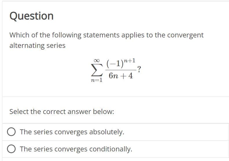 Question
Which of the following statements applies to the convergent
alternating series
n=1
(−1)n+1
6n + 4
Select the correct answer below:
The series converges absolutely.
The series converges conditionally.
-?