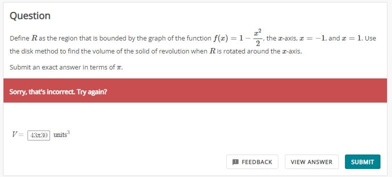 Question
1-1/1/0
Define R as the region that is bounded by the graph of the function f(x) = 1
the disk method to find the volume of the solid of revolution when R is rotated around the x-axis.
Submit an exact answer in terms of .
Sorry, that's incorrect. Try again?
V=
43x30 units
the z-axis, x = -1, and = 1. Use
FEEDBACK
VIEW ANSWER
SUBMIT