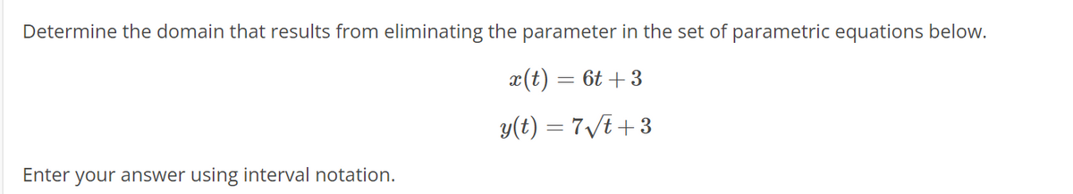 Determine the domain that results from eliminating the parameter in the set of parametric equations below.
x(t) = 6t+3
y(t) = 7√t+3
Enter your answer using interval notation.