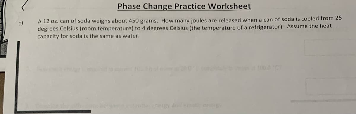 1)
Phase Change Practice Worksheet
A 12 oz. can of soda weighs about 450 grams. How many joules are released when a can of soda is cooled from 25
degrees Celsius (room temperature) to 4 degrees Celsius (the temperature of a refrigerator). Assume the heat
capacity for soda is the same as water.