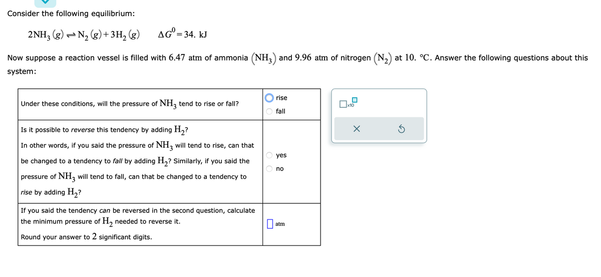 Consider the following equilibrium:
2NH3 (g) →N₂ (g) + 3H₂(g)
AG= 34. kJ
Now suppose a reaction vessel is filled with 6.47 atm of ammonia (NH3) and 9.96 atm of nitrogen (N₂) at 10. °C. Answer the following questions about this
system:
Under these conditions, will the pressure of NH3 tend to rise or fall?
Is it possible to reverse this tendency by adding H₂?
In other words, if you said the pressure of NH3 will tend to rise, can that
be changed to a tendency to fall by adding H₂? Similarly, if you said the
pressure of NH3 will tend to fall, can that be changed to a tendency to
rise by adding H₂?
If you said the tendency can be reversed in the second question, calculate
the minimum pressure of H₂ needed to reverse it.
Round your answer to 2 significant digits.
OO
rise
fall
yes
no
atm
|x10
X
Ś