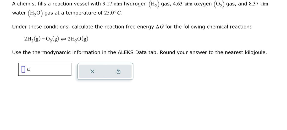 A chemist fills a reaction vessel with 9.17 atm hydrogen (H₂) gas, 4.63 atm oxygen
water (H₂O) gas at a temperature of 25.0°C.
Under these conditions, calculate the reaction free energy AG for the following chemical reaction:
2H₂(g) + O₂(g) → 2H₂O(g)
Use the thermodynamic information in the ALEKS Data tab. Round your answer to the nearest kilojoule.
KJ
gas, and 8.37 atm
X