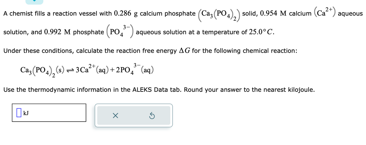 4
A chemist fills a reaction vessel with 0.286 g calcium phosphate (Ca3 (PO
solution, and 0.992 M phosphate (PO 4³-) aqueous solution at a temperature of 25.0° C.
Under these conditions, calculate the reaction free energy AG for the following chemical reaction:
2+
3-
Ca3(PO4)₂ (s) ⇒3Ca²+ (aq) +2PO4 (aq)
Use the thermodynamic information in the ALEKS Data tab. Round your answer to the nearest kilojoule.
kJ
solid, 0.954 M calcium (Ca²+) aqueous
×
Ś