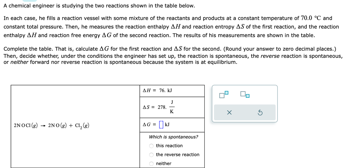 A chemical engineer is studying the two reactions shown in the table below.
In each case, he fills a reaction vessel with some mixture of the reactants and products at a constant temperature of 70.0 °C and
constant total pressure. Then, he measures the reaction enthalpy AH and reaction entropy AS of the first reaction, and the reaction
enthalpy AH and reaction free energy AG of the second reaction. The results of his measurements are shown in the table.
Complete the table. That is, calculate AG for the first reaction and AS for the second. (Round your answer to zero decimal places.)
Then, decide whether, under the conditions the engineer has set up, the reaction is spontaneous, the reverse reaction is spontaneous,
or neither forward nor reverse reaction is spontaneous because the system is at equilibrium.
2NOC1 (g) → 2NO(g) + Cl₂ (g)
AH = 76. kJ
AS = 278.
K
AG = [] kJ
Which is spontaneous?
this reaction
the reverse reaction
neither
X
90
Ś