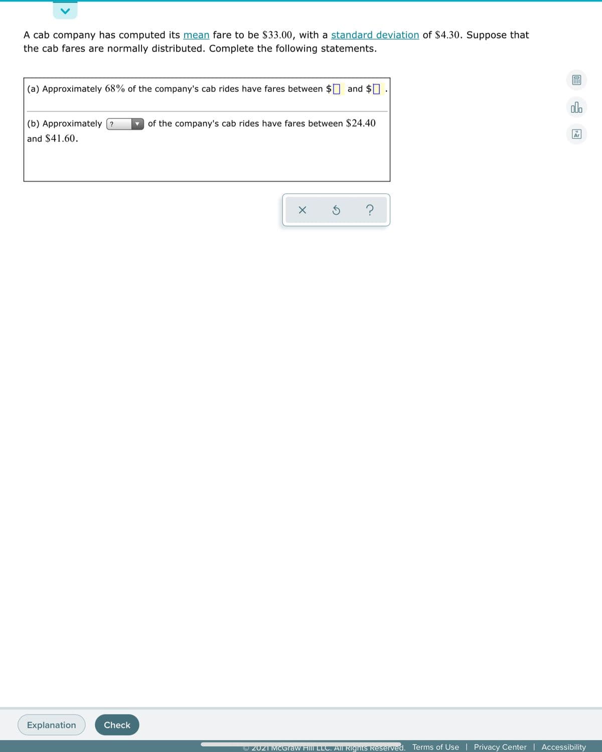 A cab company has computed its mean fare to be $33.00, with a standard deviation of $4.30. Suppose that
the cab fares are normally distributed. Complete the following statements.
(a) Approximately 68% of the company's cab rides have fares between
and $0
olo
(b) Approximately (?
of the company's cab rides have fares between $24.40
Ar
and $41.60.
Explanation
Check
© 2021 MCGraw Hill LLT. AIl Rīghts Reserved.
Terms of Use | Privacy Center | Accessibility
