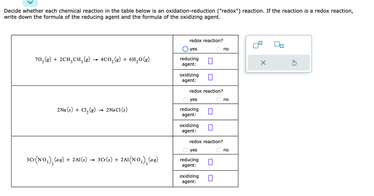 Decide whether each chemical reaction in the table below is an oxidation-reduction ("redox") reaction. If the reaction is a redox reaction,
write down the formula of the reducing agent and the formula of the oxidizing agent.
70₂(g) + 2CH₂CH₂(g) 4CO₂(g) + 6H₂O(g)
2Na (s) + Cl₂(g)
2 Na Cl (s)
+
3Cr(s) + 2A1(NO3)₂(aq)
3Cr(NO3)₂ (aq) + 2Al(s) → 3Cr(s)
redox reaction?
yes
reducing
agent:
oxidizing 0
agent:
redox reaction?
yes
reducing
agent:
oxidizing
agent:
0
0
redox reaction?
yes
reducing ☐
agent:
oxidizing 0
agent:
no
no
no
X
On
Ś