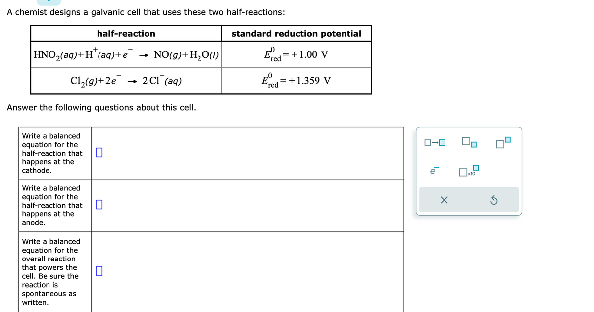 A chemist designs a galvanic cell that uses these two half-reactions:
+
HNO₂(aq) + H(aq) + e
Cl₂(g)+2e
half-reaction
Write a balanced
equation for the
half-reaction that П
happens at the
cathode.
Write a balanced
equation for the
half-reaction that
happens at the
anode.
Answer the following questions about this cell.
Write a balanced
equation for the
overall reaction
that powers the
cell. Be sure the
reaction is
spontaneous as
written.
NO(g) + H₂O(1)
0
2 C1 (aq)
standard reduction potential
E
red
= +1.00 V
Ered = + 1.359 V
X
x10
Ś