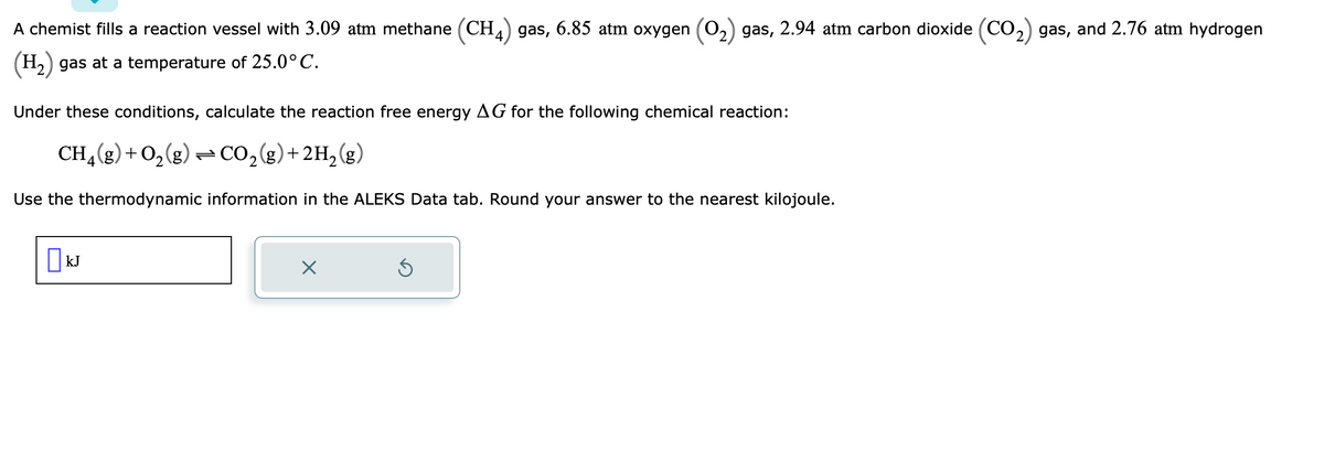 A chemist fills a reaction vessel with 3.09 atm methane (CH4) gas, 6.85 atm oxygen (O₂) gas, 2.94 atm carbon dioxide (CO₂) gas, and 2.76 atm hydrogen
(H₂) gas at a temperature of 25.0°C.
Under these conditions, calculate the reaction free energy AG for the following chemical reaction:
CH₂(g) + O₂(g) → CO₂(g) + 2H₂(g)
Use the thermodynamic information in the ALEKS Data tab. Round your answer to the nearest kilojoule.
kJ
X
Ś