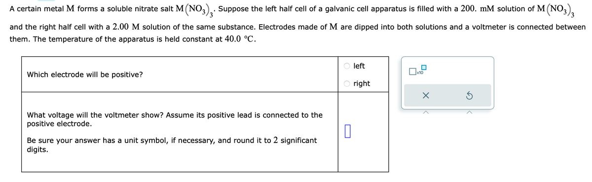 A certain metal M forms a soluble nitrate salt M (NO3)₂. Suppose the left half cell of a galvanic cell apparatus is filled with a 200. mM solution of M (NO3)3
and the right half cell with a 2.00 M solution of the same substance. Electrodes made of M are dipped into both solutions and a voltmeter is connected between
them. The temperature of the apparatus is held constant at 40.0 °C.
Which electrode will be positive?
What voltage will the voltmeter show? Assume its positive lead is connected to the
positive electrode.
Be sure your answer has a unit symbol, if necessary, and round it to 2 significant
digits.
0
left
right
x10
X
Ś