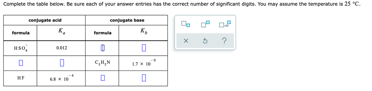 Complete the table below. Be sure each of your answer entries has the correct number of significant digits. You may assume the temperature is 25 °C.
conjugate acid
conjugate base
formula
K.
K,
formula
HSO4
0.012
C,H,N
1.7 X 10
- 4
HF
6.8 X 10
