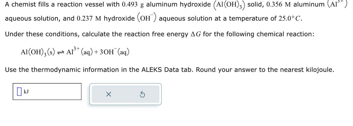 A chemist fills a reaction vessel with 0.493 g aluminum hydroxide (Al(OH)3) solid, 0.356 M aluminum (A1³T)
aqueous solution, and 0.237 M hydroxide (OH) aqueous solution at a temperature of 25.0°C.
Under these conditions, calculate the reaction free energy AG for the following chemical reaction:
Al(OH)3 (s) → Al³+ (aq) + 3OH¯(aq)
Use the thermodynamic information in the ALEKS Data tab. Round your answer to the nearest kilojoule.
KJ
x